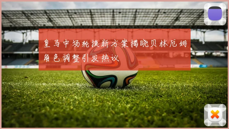 皇马中场轮换新方案揭晓贝林厄姆角色调整引发热议
