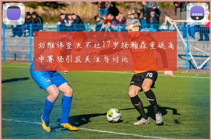 刘维伟坚决不让17岁杨瀚森重返高中赛场引发关注与讨论