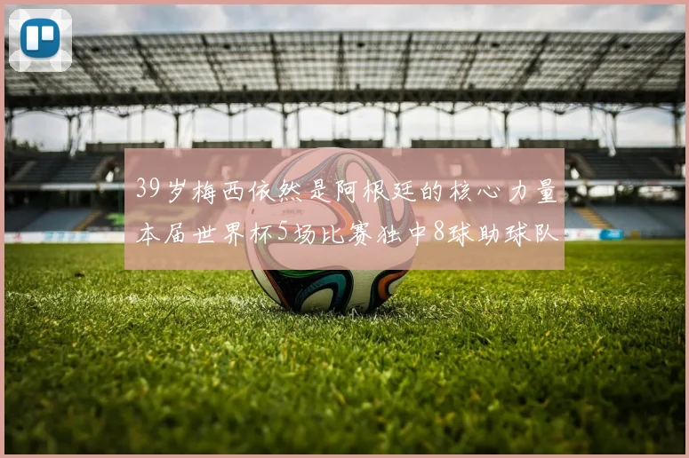 39岁梅西依然是阿根廷的核心力量本届世界杯5场比赛独中8球助球队狂轰14球