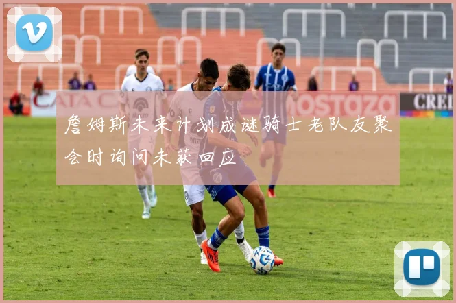 詹姆斯未来计划成谜骑士老队友聚会时询问未获回应