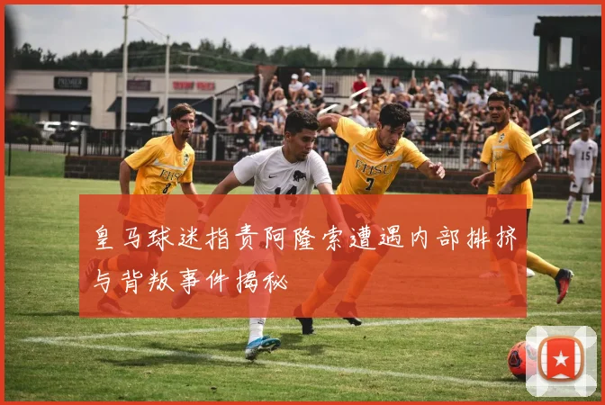 皇马球迷指责阿隆索遭遇内部排挤与背叛事件揭秘