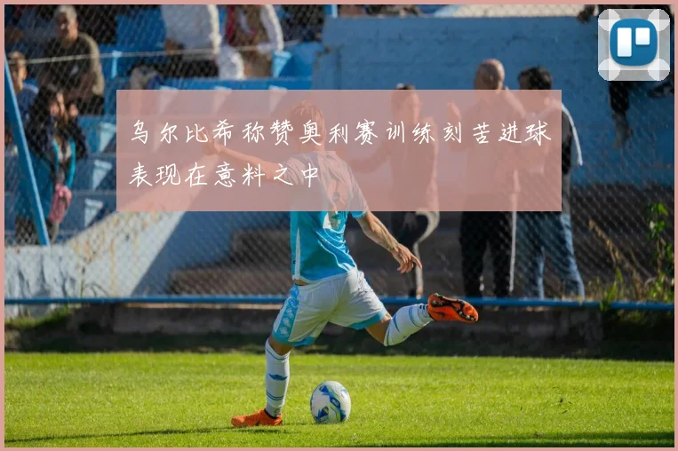 乌尔比希称赞奥利赛训练刻苦进球表现在意料之中