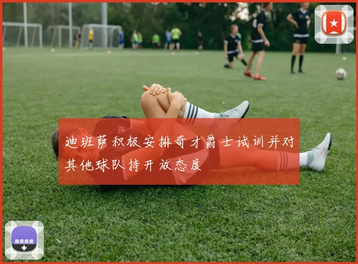 迪班萨积极安排奇才爵士试训并对其他球队持开放态度