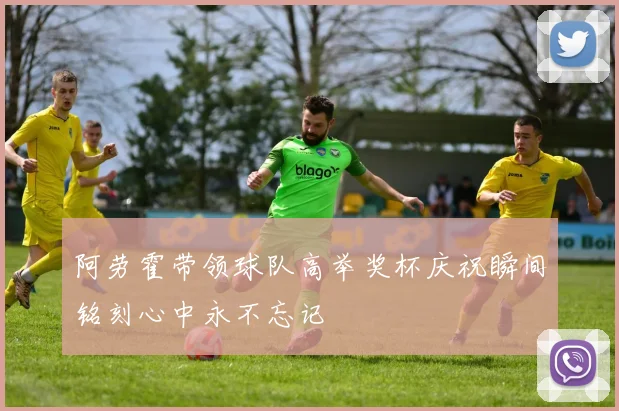 阿劳霍带领球队高举奖杯庆祝瞬间铭刻心中永不忘记