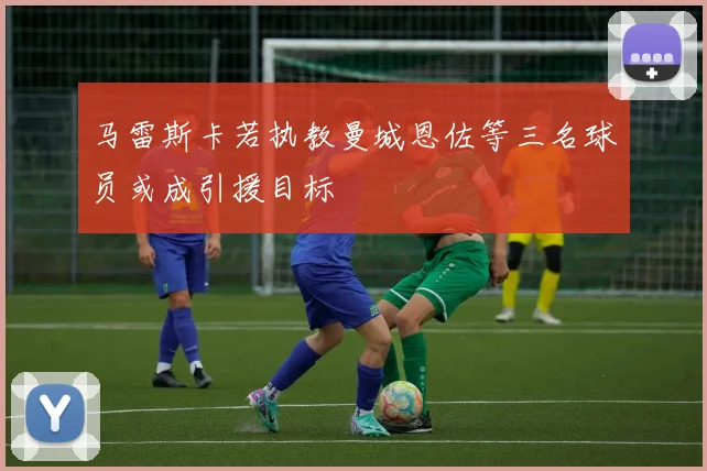 马雷斯卡若执教曼城恩佐等三名球员或成引援目标