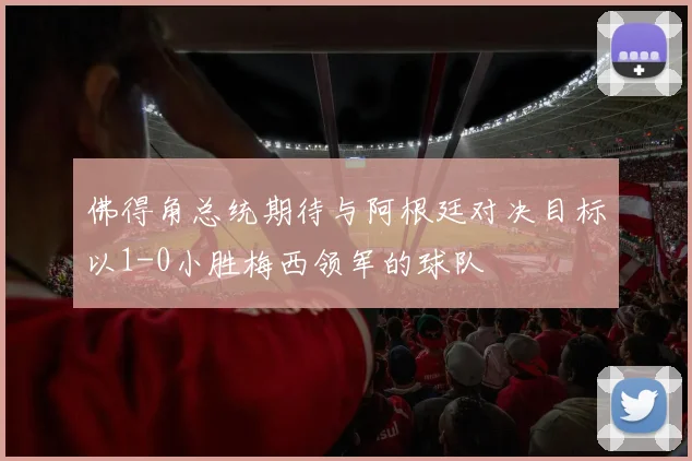 佛得角总统期待与阿根廷对决目标以1-0小胜梅西领军的球队