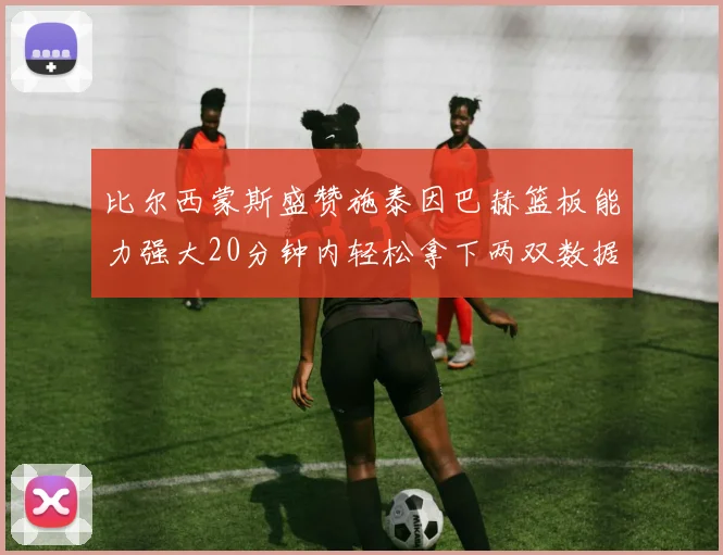 比尔西蒙斯盛赞施泰因巴赫篮板能力强大20分钟内轻松拿下两双数据