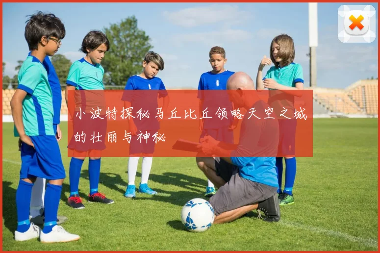小波特探秘马丘比丘领略天空之城的壮丽与神秘