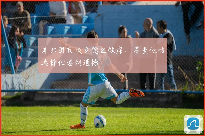 库尔图瓦谈罗德里缺席：尊重他的选择但感到遗憾