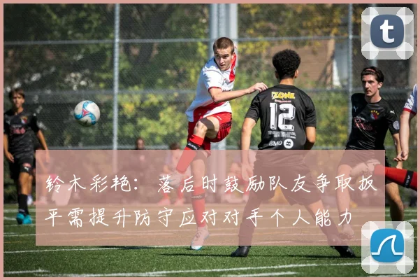铃木彩艳：落后时鼓励队友争取扳平需提升防守应对对手个人能力