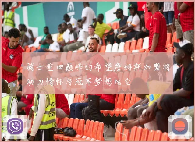 骑士重回巅峰的希望詹姆斯加盟将助力情怀与冠军梦想结合