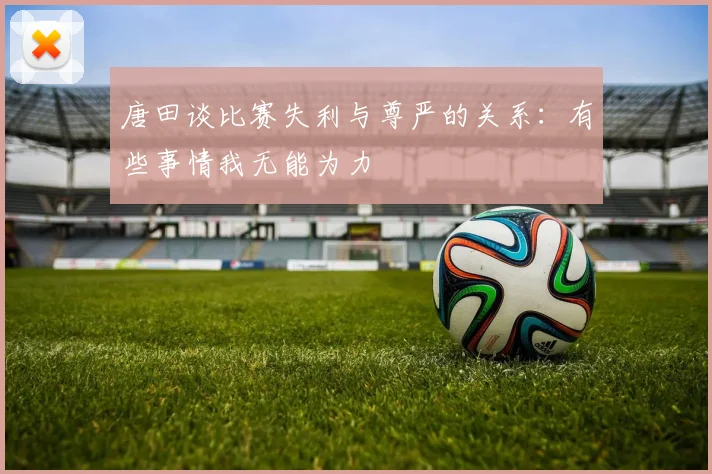 唐田谈比赛失利与尊严的关系：有些事情我无能为力