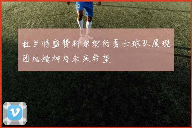 杜兰特盛赞科尔续约勇士球队展现团结精神与未来希望