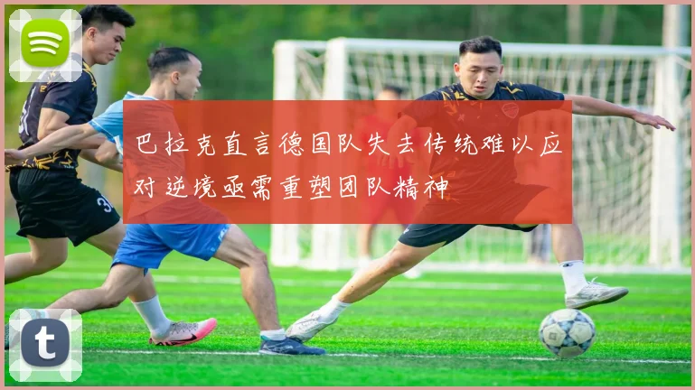 巴拉克直言德国队失去传统难以应对逆境亟需重塑团队精神