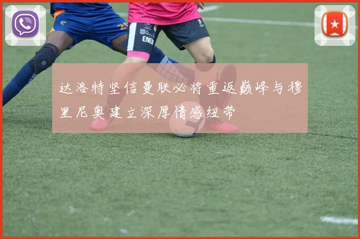 达洛特坚信曼联必将重返巅峰与穆里尼奥建立深厚情感纽带