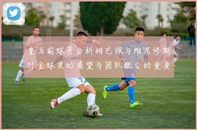 皇马前球员分析姆巴佩与维尼修斯对金球奖的渴望与团队配合的重要性
