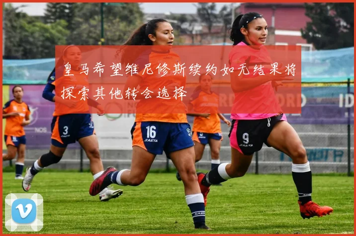 皇马希望维尼修斯续约如无结果将探索其他转会选择