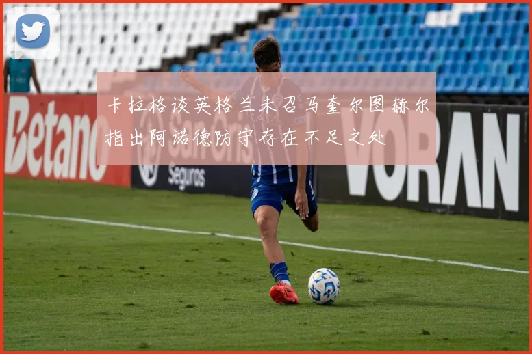 卡拉格谈英格兰未召马奎尔图赫尔指出阿诺德防守存在不足之处