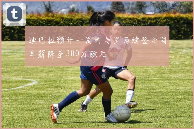 迪巴拉预计一周内与罗马续签合同年薪降至300万欧元