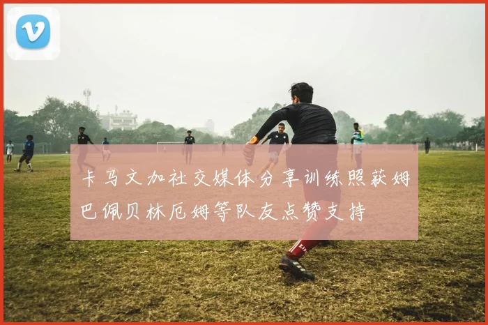 卡马文加社交媒体分享训练照获姆巴佩贝林厄姆等队友点赞支持