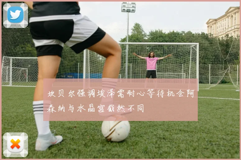 坎贝尔强调埃泽需耐心等待机会阿森纳与水晶宫截然不同