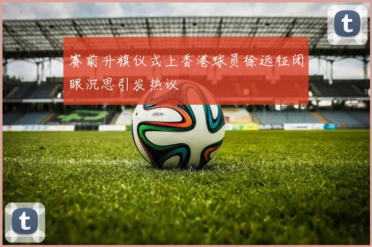赛前升旗仪式上香港球员徐远征闭眼沉思引发热议