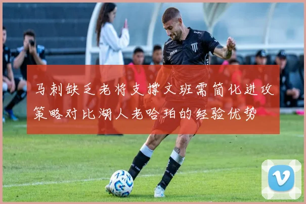 马刺缺乏老将支撑文班需简化进攻策略对比湖人老哈珀的经验优势