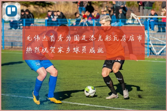 毛伟杰首秀为国足添光彩瓦房店市热烈祝贺家乡球员成就