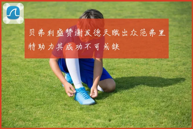 贝弗利盛赞谢泼德天赋出众范弗里特助力其成功不可或缺