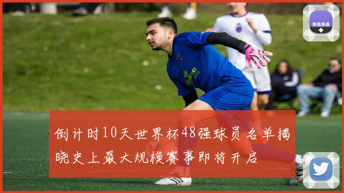 倒计时10天世界杯48强球员名单揭晓史上最大规模赛事即将开启
