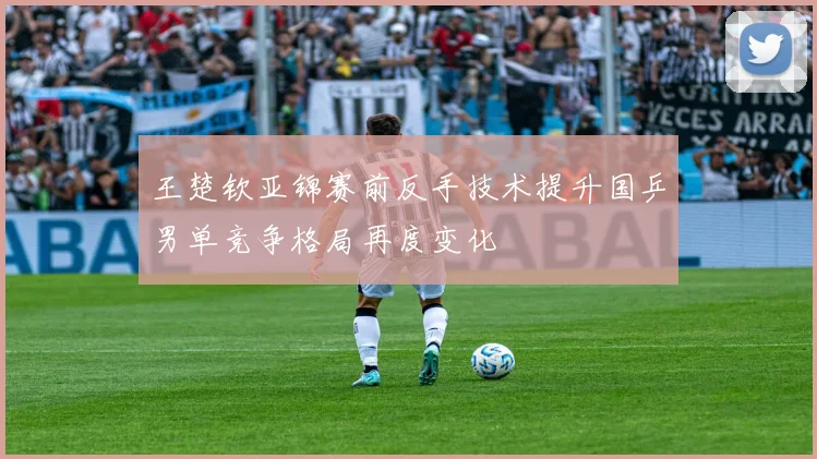 王楚钦亚锦赛前反手技术提升国乒男单竞争格局再度变化