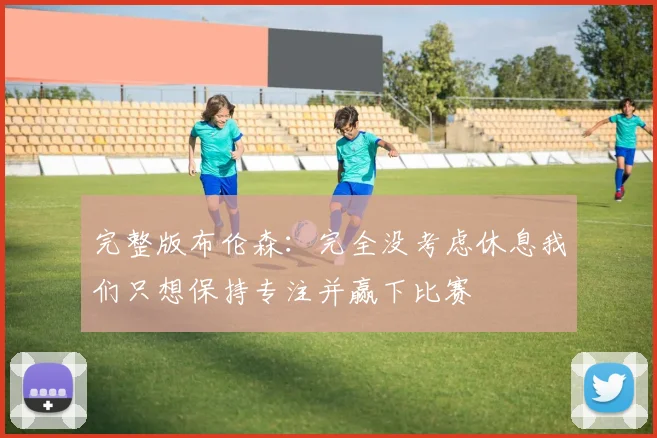完整版布伦森：完全没考虑休息我们只想保持专注并赢下比赛