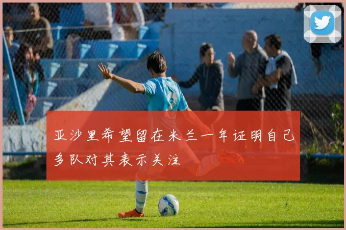 亚沙里希望留在米兰一年证明自己多队对其表示关注