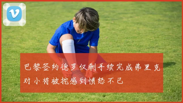 巴黎签约德罗仅剩手续完成弗里克对小将被挖感到愤怒不已
