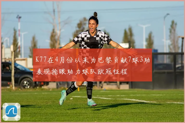 K77在4月份以来为巴黎贡献7球3助表现抢眼助力球队欧冠征程