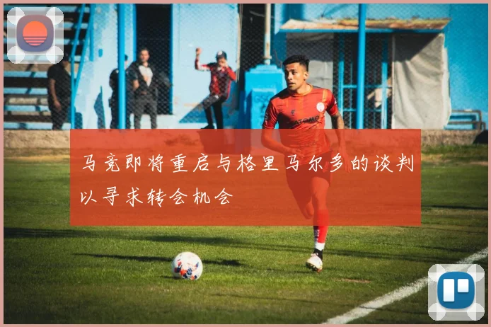 马竞即将重启与格里马尔多的谈判以寻求转会机会