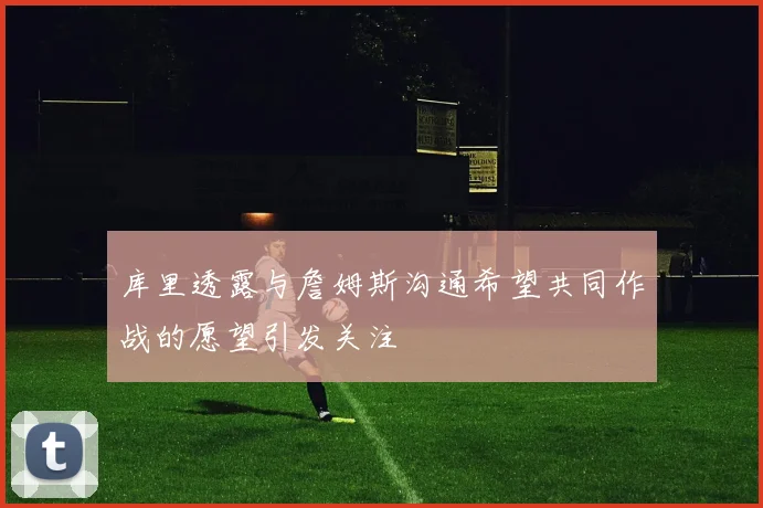 库里透露与詹姆斯沟通希望共同作战的愿望引发关注