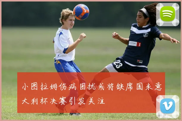 小图拉姆伤病困扰或将缺席国米意大利杯决赛引发关注