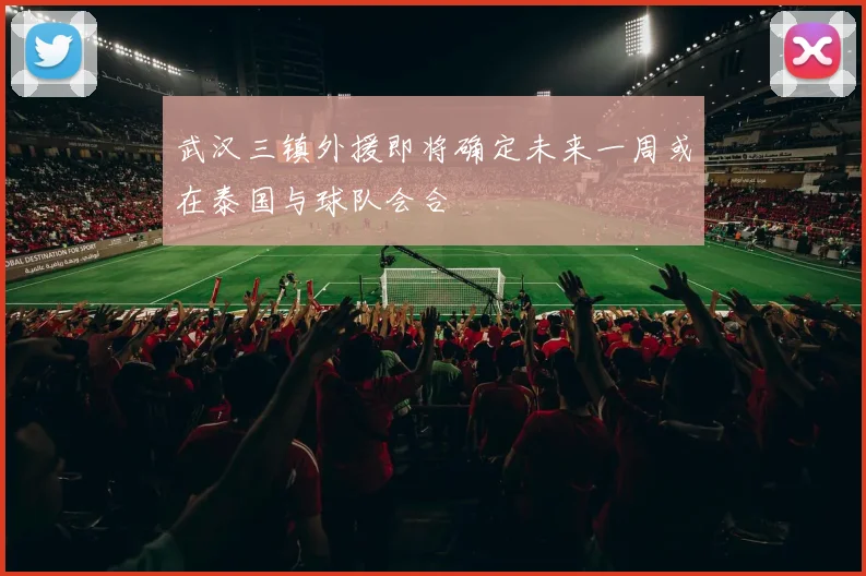 武汉三镇外援即将确定未来一周或在泰国与球队会合